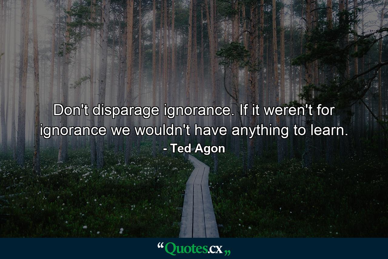 Don't disparage ignorance. If it weren't for ignorance we wouldn't have anything to learn. - Quote by Ted Agon