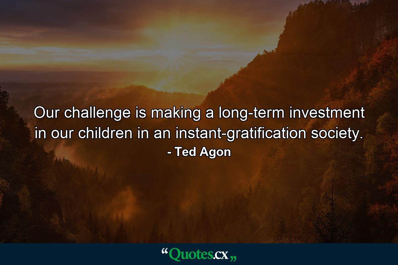 Our challenge is making a long-term investment in our children in an instant-gratification society. - Quote by Ted Agon