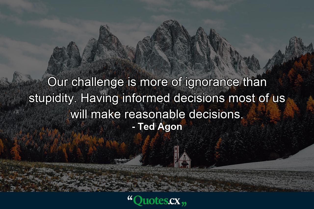 Our challenge is more of ignorance than stupidity. Having informed decisions most of us will make reasonable decisions. - Quote by Ted Agon