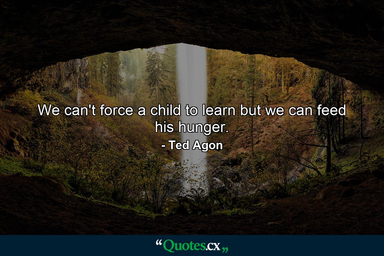 We can't force a child to learn but we can feed his hunger. - Quote by Ted Agon