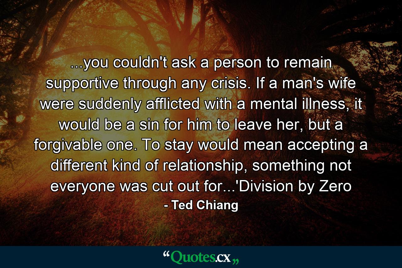 ...you couldn't ask a person to remain supportive through any crisis. If a man's wife were suddenly afflicted with a mental illness, it would be a sin for him to leave her, but a forgivable one. To stay would mean accepting a different kind of relationship, something not everyone was cut out for...'Division by Zero - Quote by Ted Chiang