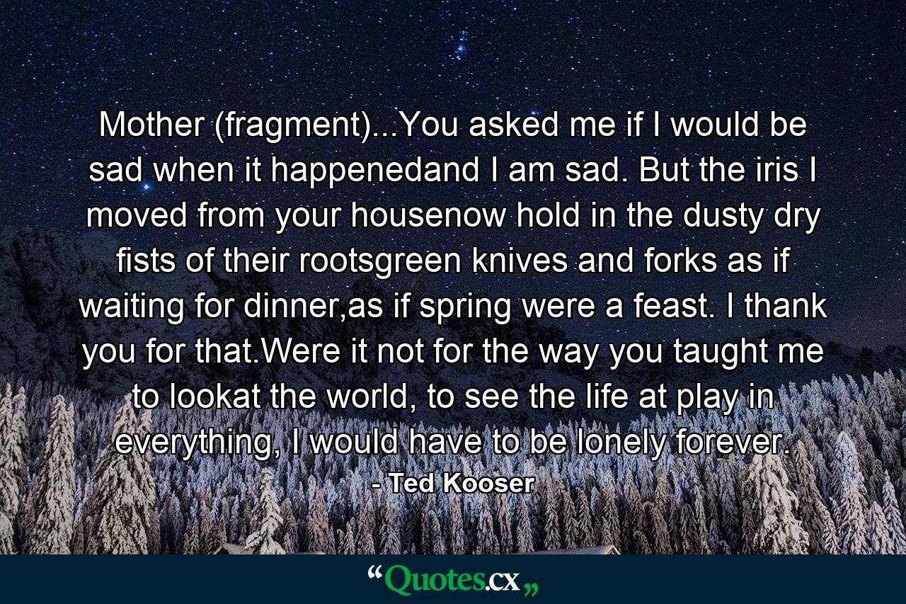 Mother (fragment)...You asked me if I would be sad when it happenedand I am sad. But the iris I moved from your housenow hold in the dusty dry fists of their rootsgreen knives and forks as if waiting for dinner,as if spring were a feast. I thank you for that.Were it not for the way you taught me to lookat the world, to see the life at play in everything, I would have to be lonely forever. - Quote by Ted Kooser