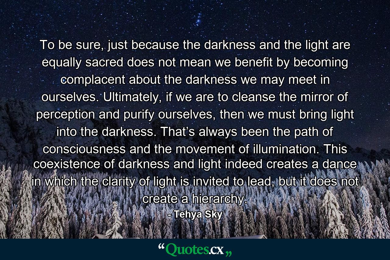 To be sure, just because the darkness and the light are equally sacred does not mean we benefit by becoming complacent about the darkness we may meet in ourselves. Ultimately, if we are to cleanse the mirror of perception and purify ourselves, then we must bring light into the darkness. That’s always been the path of consciousness and the movement of illumination. This coexistence of darkness and light indeed creates a dance in which the clarity of light is invited to lead, but it does not create a hierarchy. - Quote by Tehya Sky