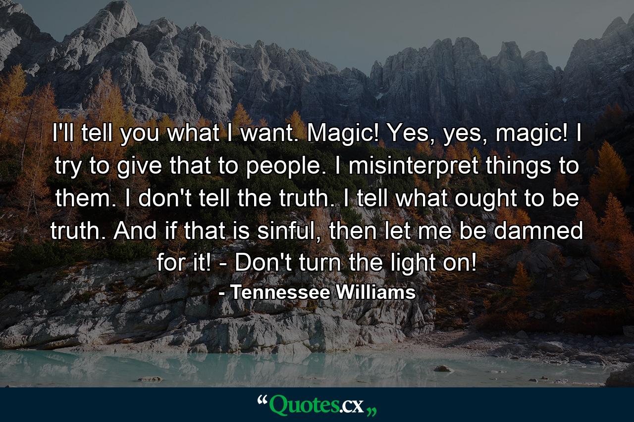 I'll tell you what I want. Magic! Yes, yes, magic! I try to give that to people. I misinterpret things to them. I don't tell the truth. I tell what ought to be truth. And if that is sinful, then let me be damned for it! - Don't turn the light on! - Quote by Tennessee Williams