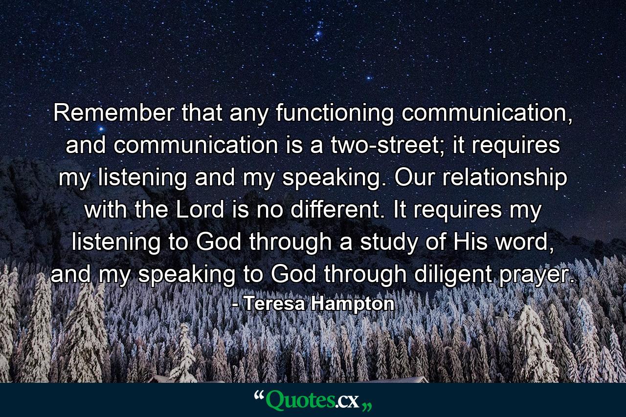 Remember that any functioning communication, and communication is a two-street; it requires my listening and my speaking. Our relationship with the Lord is no different. It requires my listening to God through a study of His word, and my speaking to God through diligent prayer. - Quote by Teresa Hampton