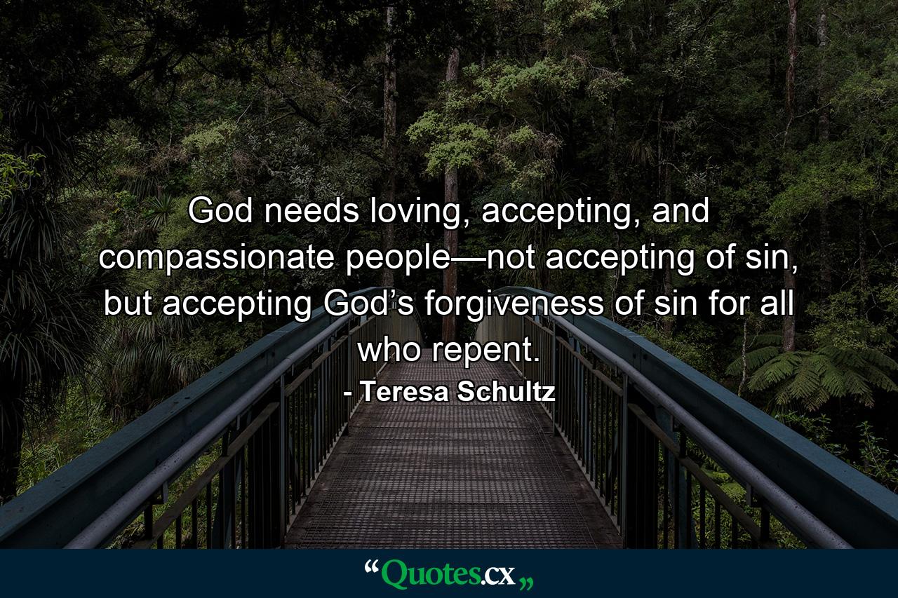 God needs loving, accepting, and compassionate people—not accepting of sin, but accepting God’s forgiveness of sin for all who repent.  - Quote by Teresa Schultz