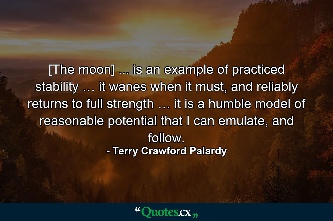 [The moon] ... is an example of practiced stability … it wanes when it must, and reliably returns to full strength … it is a humble model of reasonable potential that I can emulate, and follow. - Quote by Terry Crawford Palardy