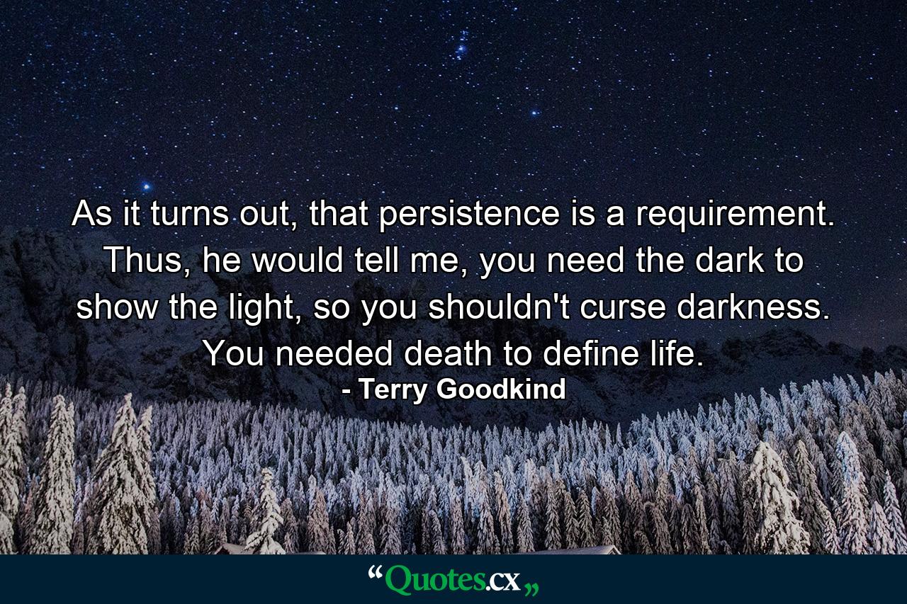 As it turns out, that persistence is a requirement. Thus, he would tell me, you need the dark to show the light, so you shouldn't curse darkness. You needed death to define life. - Quote by Terry Goodkind