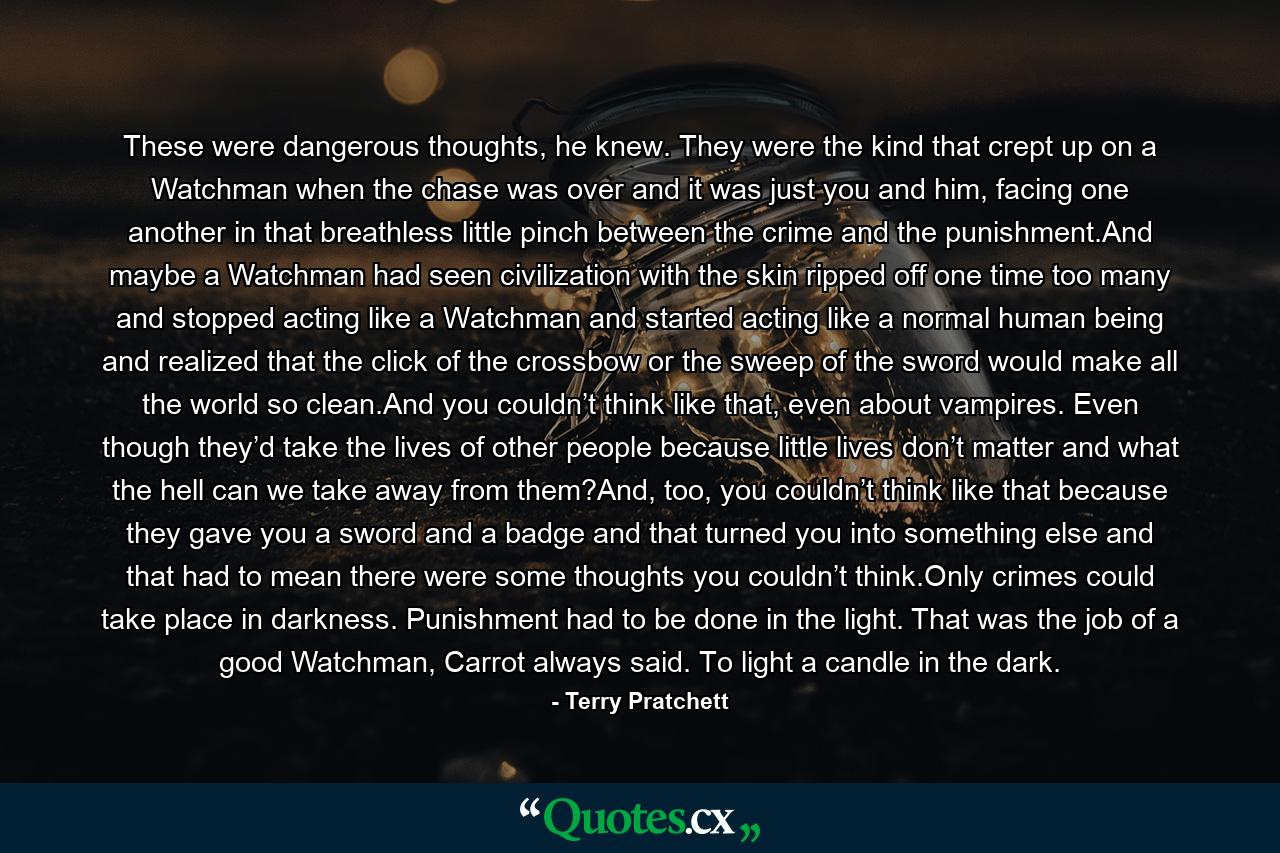 These were dangerous thoughts, he knew. They were the kind that crept up on a Watchman when the chase was over and it was just you and him, facing one another in that breathless little pinch between the crime and the punishment.And maybe a Watchman had seen civilization with the skin ripped off one time too many and stopped acting like a Watchman and started acting like a normal human being and realized that the click of the crossbow or the sweep of the sword would make all the world so clean.And you couldn’t think like that, even about vampires. Even though they’d take the lives of other people because little lives don’t matter and what the hell can we take away from them?And, too, you couldn’t think like that because they gave you a sword and a badge and that turned you into something else and that had to mean there were some thoughts you couldn’t think.Only crimes could take place in darkness. Punishment had to be done in the light. That was the job of a good Watchman, Carrot always said. To light a candle in the dark. - Quote by Terry Pratchett