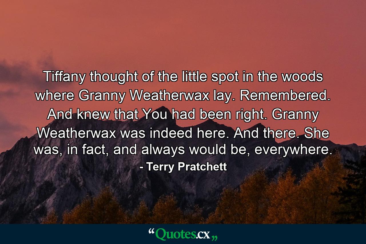 Tiffany thought of the little spot in the woods where Granny Weatherwax lay. Remembered. And knew that You had been right. Granny Weatherwax was indeed here. And there. She was, in fact, and always would be, everywhere. - Quote by Terry Pratchett