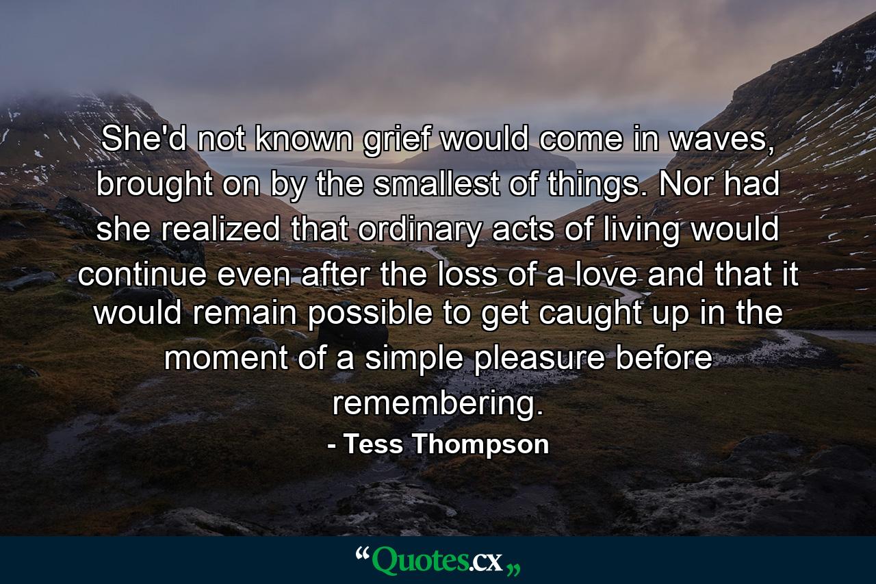 She'd not known grief would come in waves, brought on by the smallest of things. Nor had she realized that ordinary acts of living would continue even after the loss of a love and that it would remain possible to get caught up in the moment of a simple pleasure before remembering. - Quote by Tess Thompson