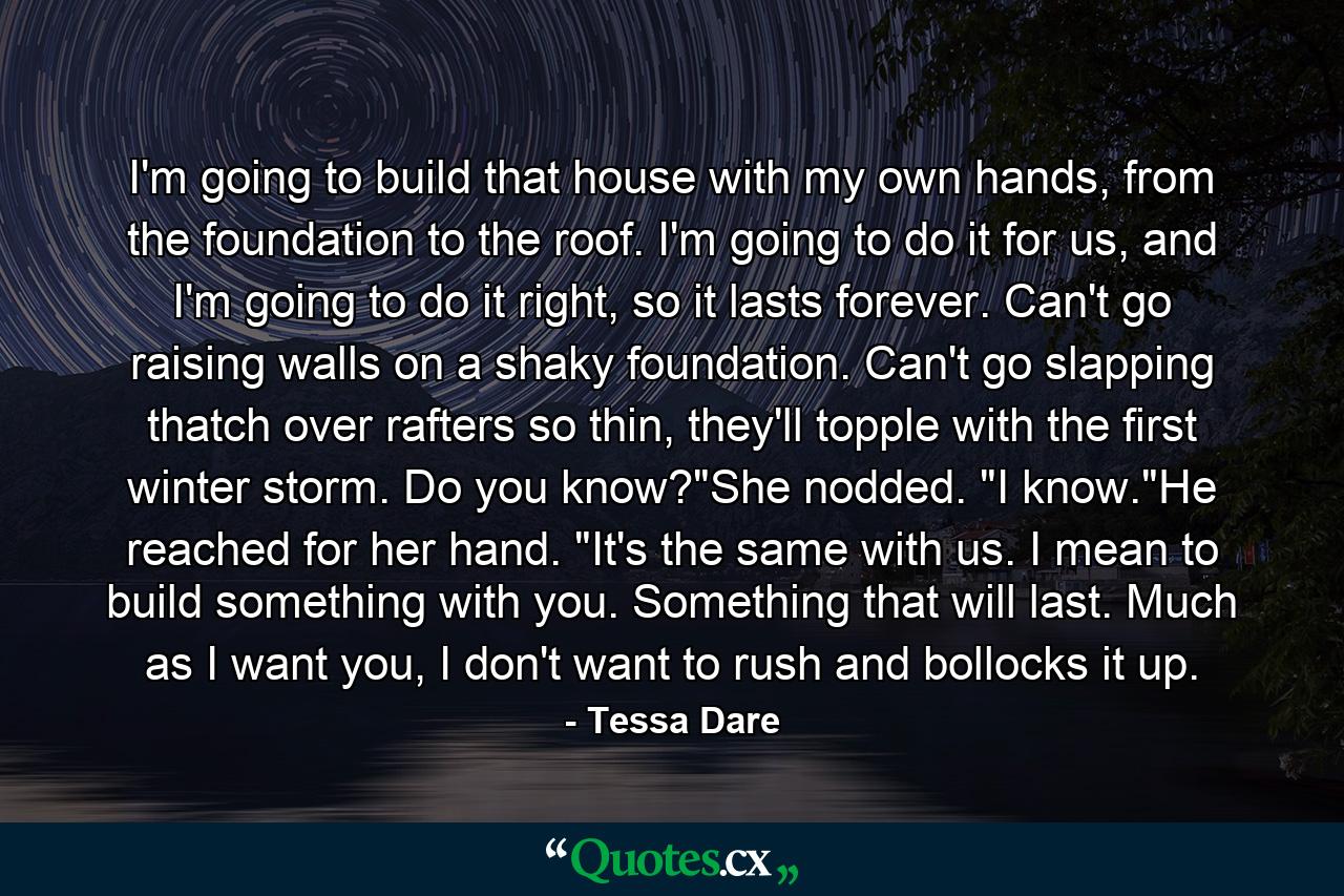 I'm going to build that house with my own hands, from the foundation to the roof. I'm going to do it for us, and I'm going to do it right, so it lasts forever. Can't go raising walls on a shaky foundation. Can't go slapping thatch over rafters so thin, they'll topple with the first winter storm. Do you know?