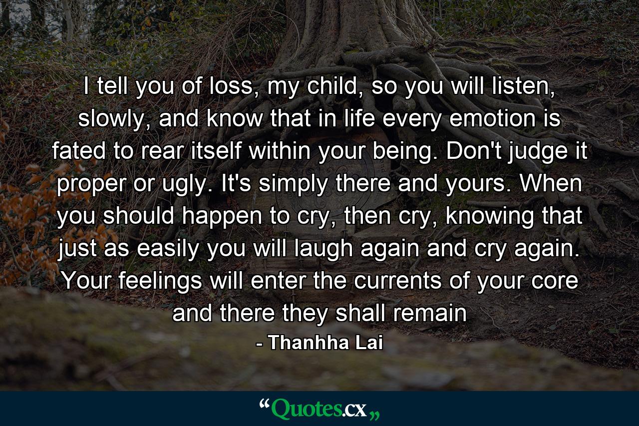 I tell you of loss, my child, so you will listen, slowly, and know that in life every emotion is fated to rear itself within your being. Don't judge it proper or ugly. It's simply there and yours. When you should happen to cry, then cry, knowing that just as easily you will laugh again and cry again. Your feelings will enter the currents of your core and there they shall remain - Quote by Thanhha Lai