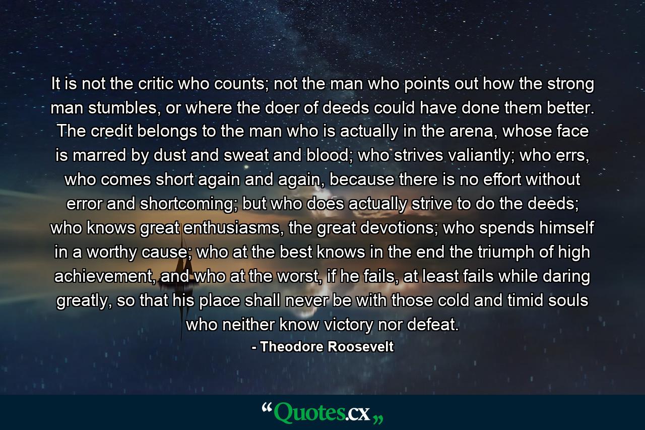 It is not the critic who counts; not the man who points out how the strong man stumbles, or where the doer of deeds could have done them better. The credit belongs to the man who is actually in the arena, whose face is marred by dust and sweat and blood; who strives valiantly; who errs, who comes short again and again, because there is no effort without error and shortcoming; but who does actually strive to do the deeds; who knows great enthusiasms, the great devotions; who spends himself in a worthy cause; who at the best knows in the end the triumph of high achievement, and who at the worst, if he fails, at least fails while daring greatly, so that his place shall never be with those cold and timid souls who neither know victory nor defeat. - Quote by Theodore Roosevelt