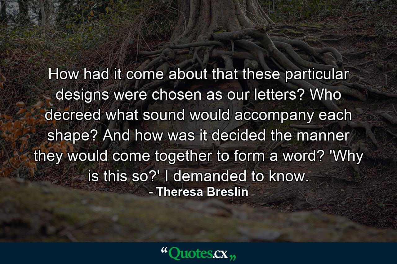 How had it come about that these particular designs were chosen as our letters? Who decreed what sound would accompany each shape? And how was it decided the manner they would come together to form a word? 'Why is this so?' I demanded to know. - Quote by Theresa Breslin