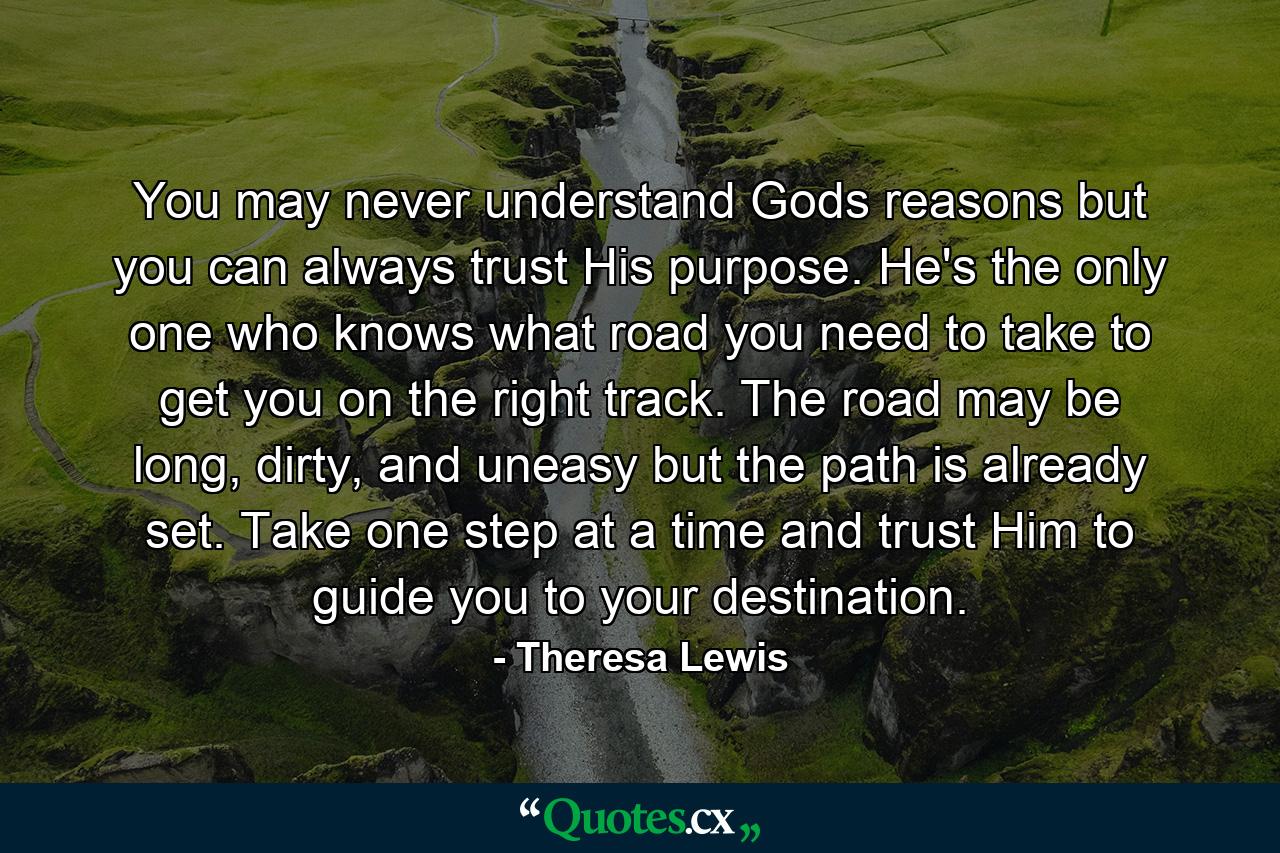 You may never understand Gods reasons but you can always trust His purpose. He's the only one who knows what road you need to take to get you on the right track. The road may be long, dirty, and uneasy but the path is already set. Take one step at a time and trust Him to guide you to your destination. - Quote by Theresa Lewis