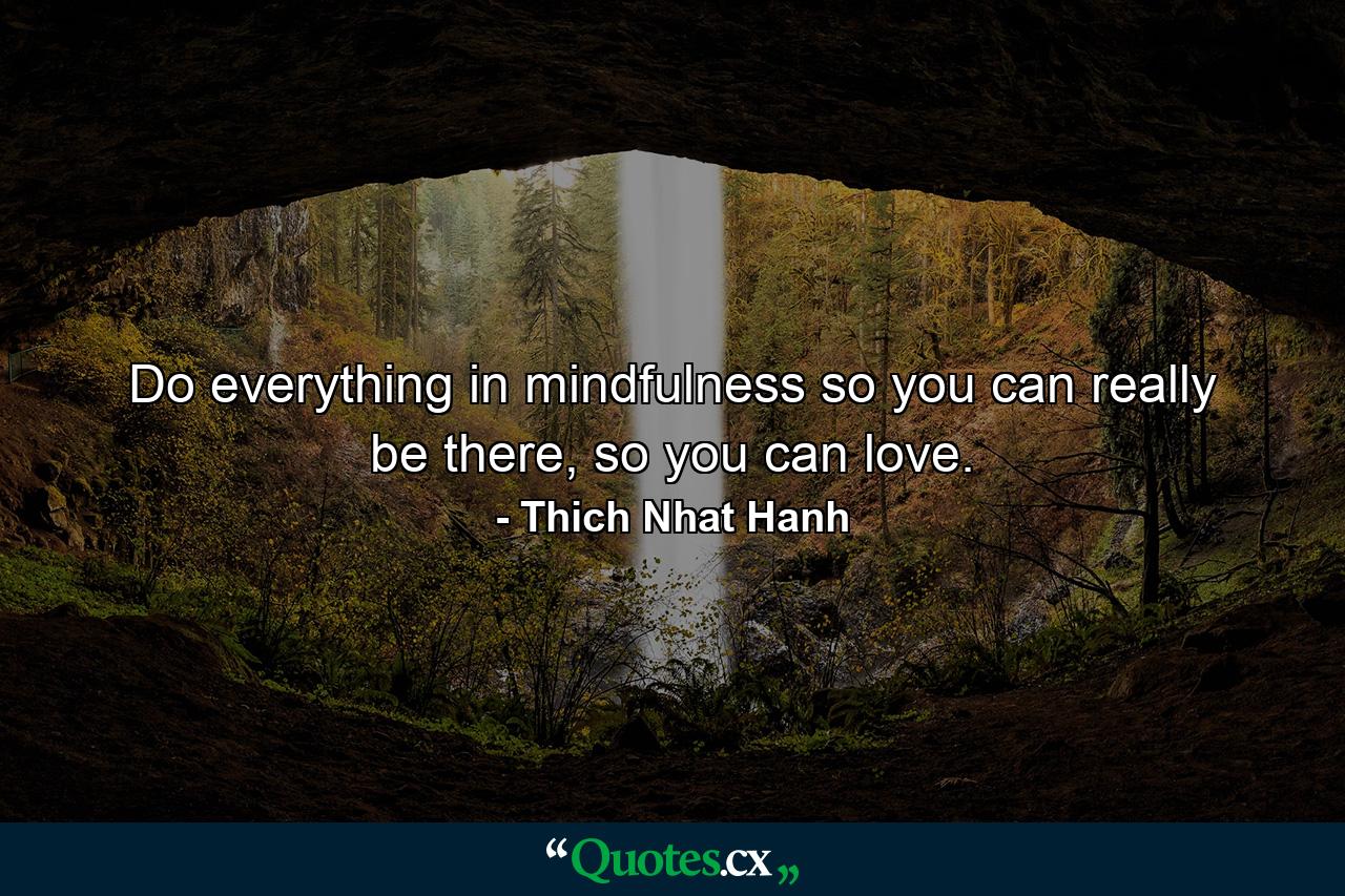 Do everything in mindfulness so you can really be there, so you can love. - Quote by Thich Nhat Hanh