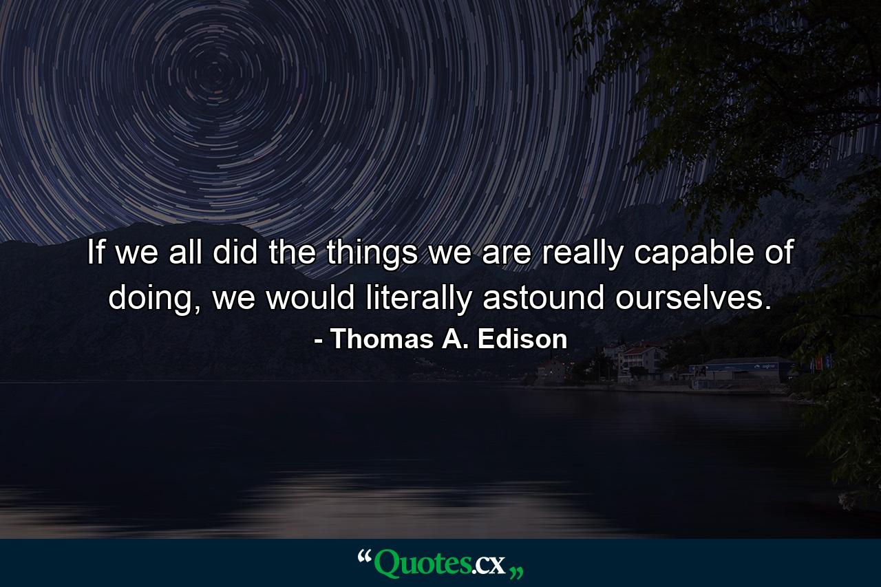 If we all did the things we are really capable of doing, we would literally astound ourselves. - Quote by Thomas A. Edison