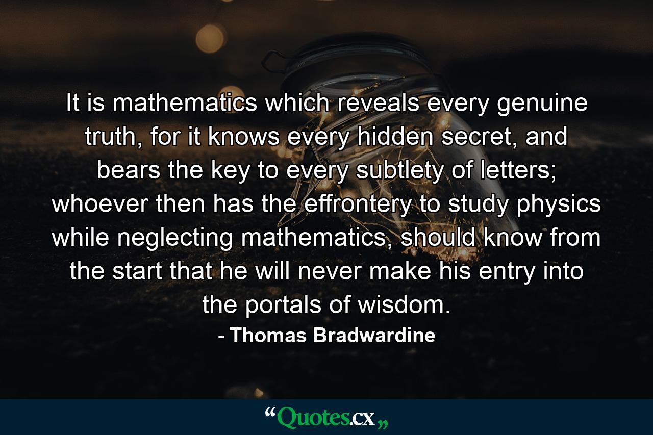 It is mathematics which reveals every genuine truth, for it knows every hidden secret, and bears the key to every subtlety of letters; whoever then has the effrontery to study physics while neglecting mathematics, should know from the start that he will never make his entry into the portals of wisdom. - Quote by Thomas Bradwardine