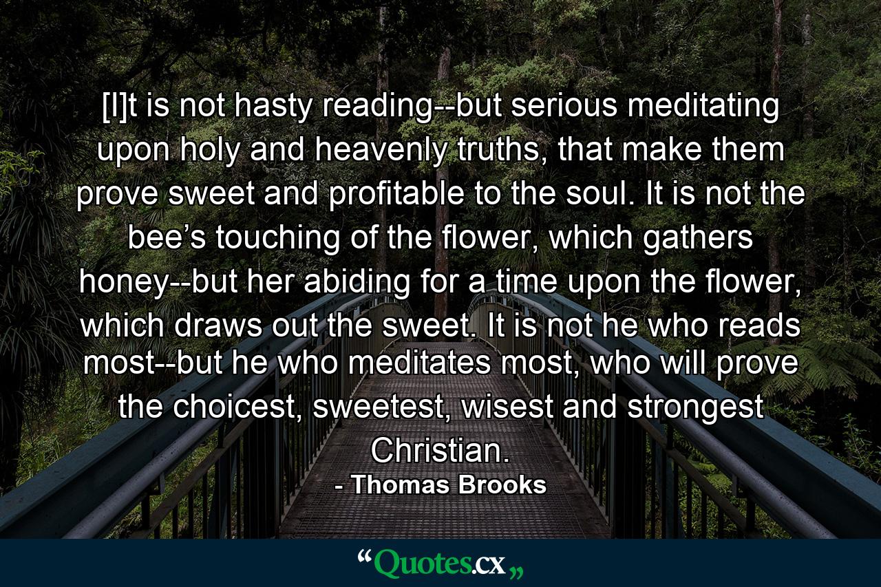 [I]t is not hasty reading--but serious meditating upon holy and heavenly truths, that make them prove sweet and profitable to the soul. It is not the bee’s touching of the flower, which gathers honey--but her abiding for a time upon the flower, which draws out the sweet. It is not he who reads most--but he who meditates most, who will prove the choicest, sweetest, wisest and strongest Christian. - Quote by Thomas Brooks