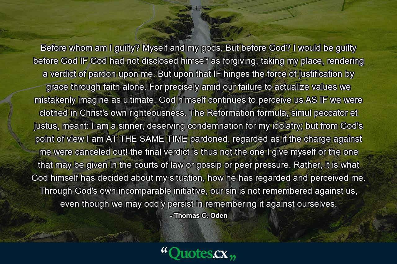 Before whom am I guilty? Myself and my gods. But before God? I would be guilty before God IF God had not disclosed himself as forgiving, taking my place, rendering a verdict of pardon upon me. But upon that IF hinges the force of justification by grace through faith alone. For precisely amid our failure to actualize values we mistakenly imagine as ultimate, God himself continues to perceive us AS IF we were clothed in Christ's own righteousness. The Reformation formula, simul peccator et justus, meant: I am a sinner, deserving condemnation for my idolatry; but from God's point of view I am AT THE SAME TIME pardoned, regarded as if the charge against me were canceled out! the final verdict is thus not the one I give myself or the one that may be given in the courts of law or gossip or peer pressure. Rather, it is what God himself has decided about my situation, how he has regarded and perceived me. Through God's own incomparable initiative, our sin is not remembered against us, even though we may oddly persist in remembering it against ourselves. - Quote by Thomas C. Oden