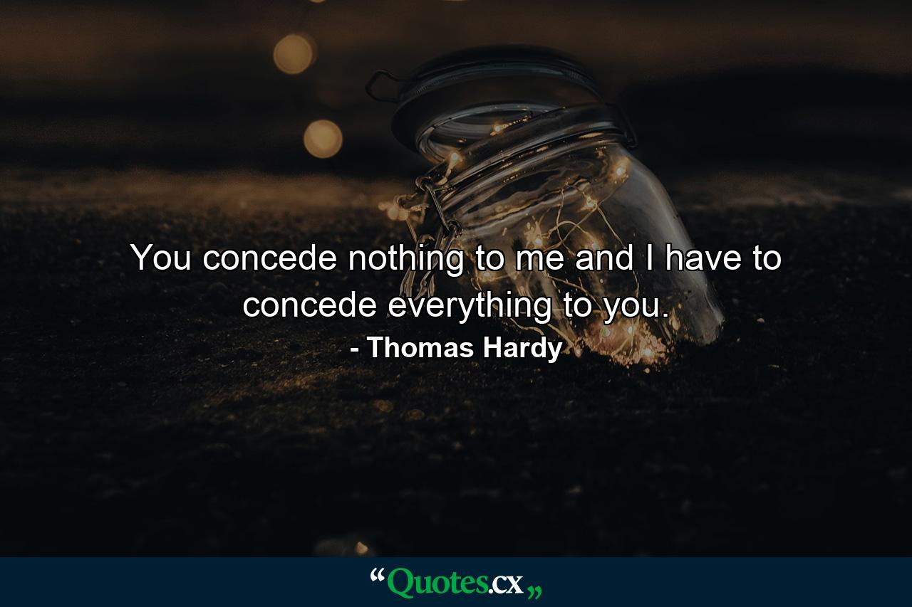 You concede nothing to me and I have to concede everything to you. - Quote by Thomas Hardy