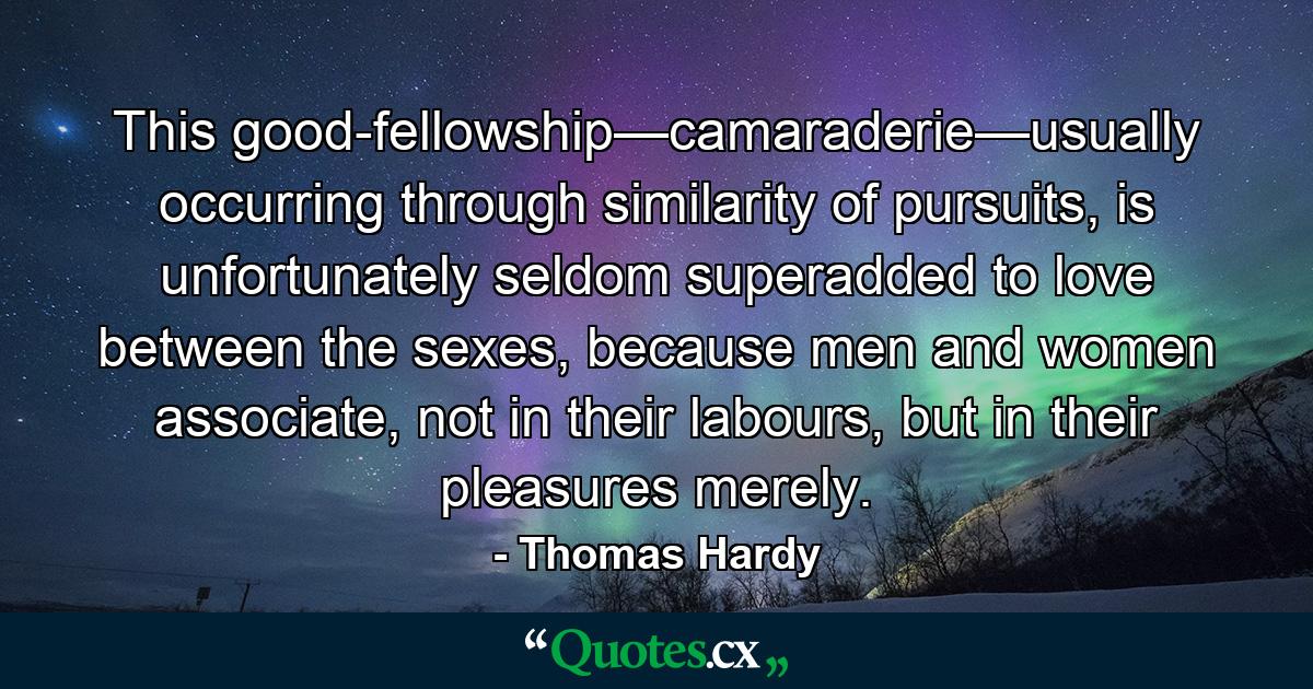 This good-fellowship—camaraderie—usually occurring through similarity of pursuits, is unfortunately seldom superadded to love between the sexes, because men and women associate, not in their labours, but in their pleasures merely. - Quote by Thomas Hardy