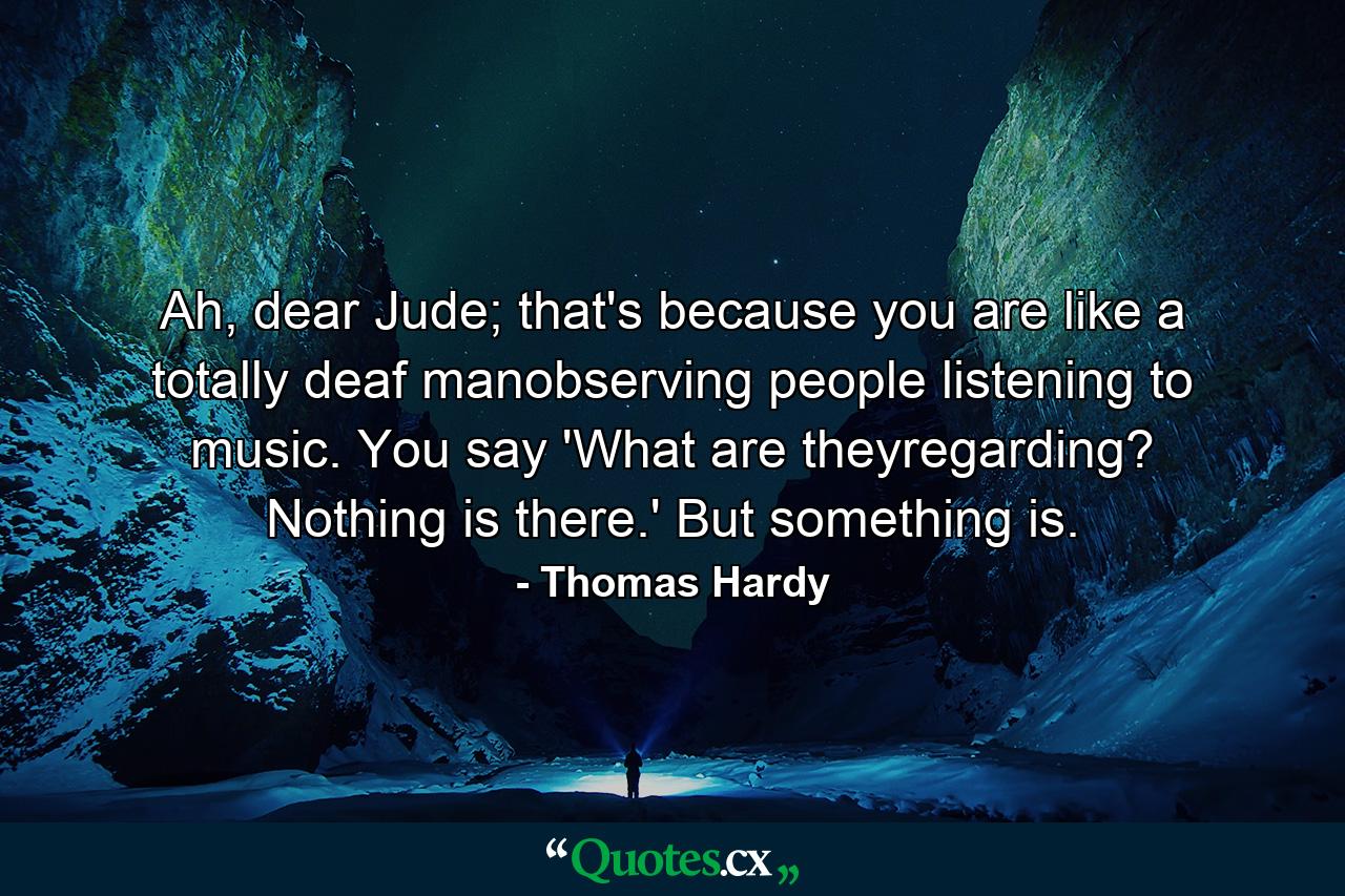 Ah, dear Jude; that's because you are like a totally deaf manobserving people listening to music. You say 'What are theyregarding? Nothing is there.' But something is. - Quote by Thomas Hardy