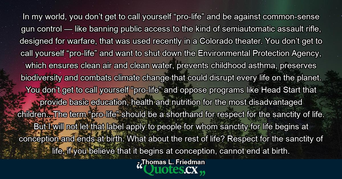 In my world, you don’t get to call yourself “pro-life” and be against common-sense gun control — like banning public access to the kind of semiautomatic assault rifle, designed for warfare, that was used recently in a Colorado theater. You don’t get to call yourself “pro-life” and want to shut down the Environmental Protection Agency, which ensures clean air and clean water, prevents childhood asthma, preserves biodiversity and combats climate change that could disrupt every life on the planet. You don’t get to call yourself “pro-life” and oppose programs like Head Start that provide basic education, health and nutrition for the most disadvantaged children...The term “pro-life” should be a shorthand for respect for the sanctity of life. But I will not let that label apply to people for whom sanctity for life begins at conception and ends at birth. What about the rest of life? Respect for the sanctity of life, if you believe that it begins at conception, cannot end at birth. - Quote by Thomas L. Friedman