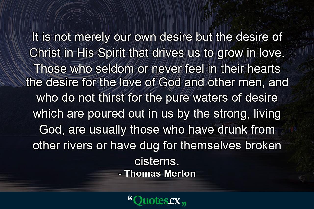 It is not merely our own desire but the desire of Christ in His Spirit that drives us to grow in love. Those who seldom or never feel in their hearts the desire for the love of God and other men, and who do not thirst for the pure waters of desire which are poured out in us by the strong, living God, are usually those who have drunk from other rivers or have dug for themselves broken cisterns. - Quote by Thomas Merton