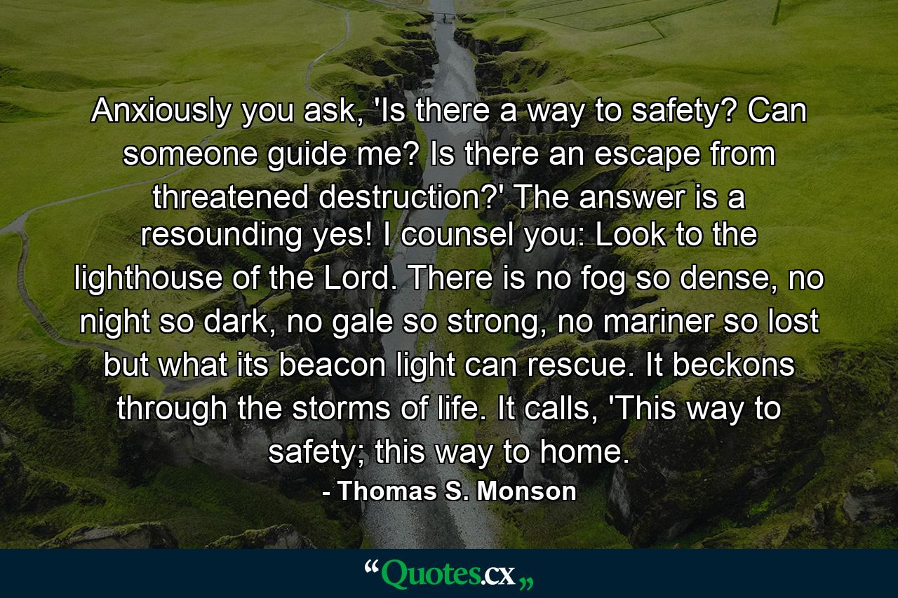 Anxiously you ask, 'Is there a way to safety? Can someone guide me? Is there an escape from threatened destruction?' The answer is a resounding yes! I counsel you: Look to the lighthouse of the Lord. There is no fog so dense, no night so dark, no gale so strong, no mariner so lost but what its beacon light can rescue. It beckons through the storms of life. It calls, 'This way to safety; this way to home. - Quote by Thomas S. Monson