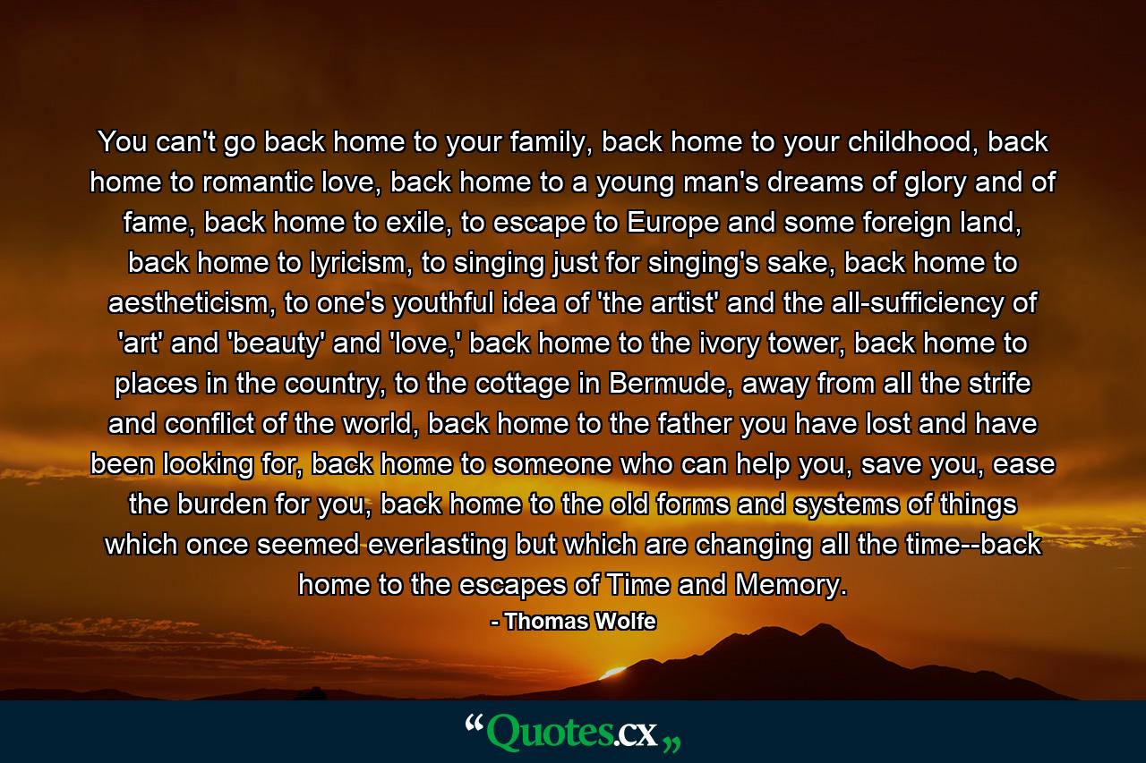 You can't go back home to your family, back home to your childhood, back home to romantic love, back home to a young man's dreams of glory and of fame, back home to exile, to escape to Europe and some foreign land, back home to lyricism, to singing just for singing's sake, back home to aestheticism, to one's youthful idea of 'the artist' and the all-sufficiency of 'art' and 'beauty' and 'love,' back home to the ivory tower, back home to places in the country, to the cottage in Bermude, away from all the strife and conflict of the world, back home to the father you have lost and have been looking for, back home to someone who can help you, save you, ease the burden for you, back home to the old forms and systems of things which once seemed everlasting but which are changing all the time--back home to the escapes of Time and Memory. - Quote by Thomas Wolfe