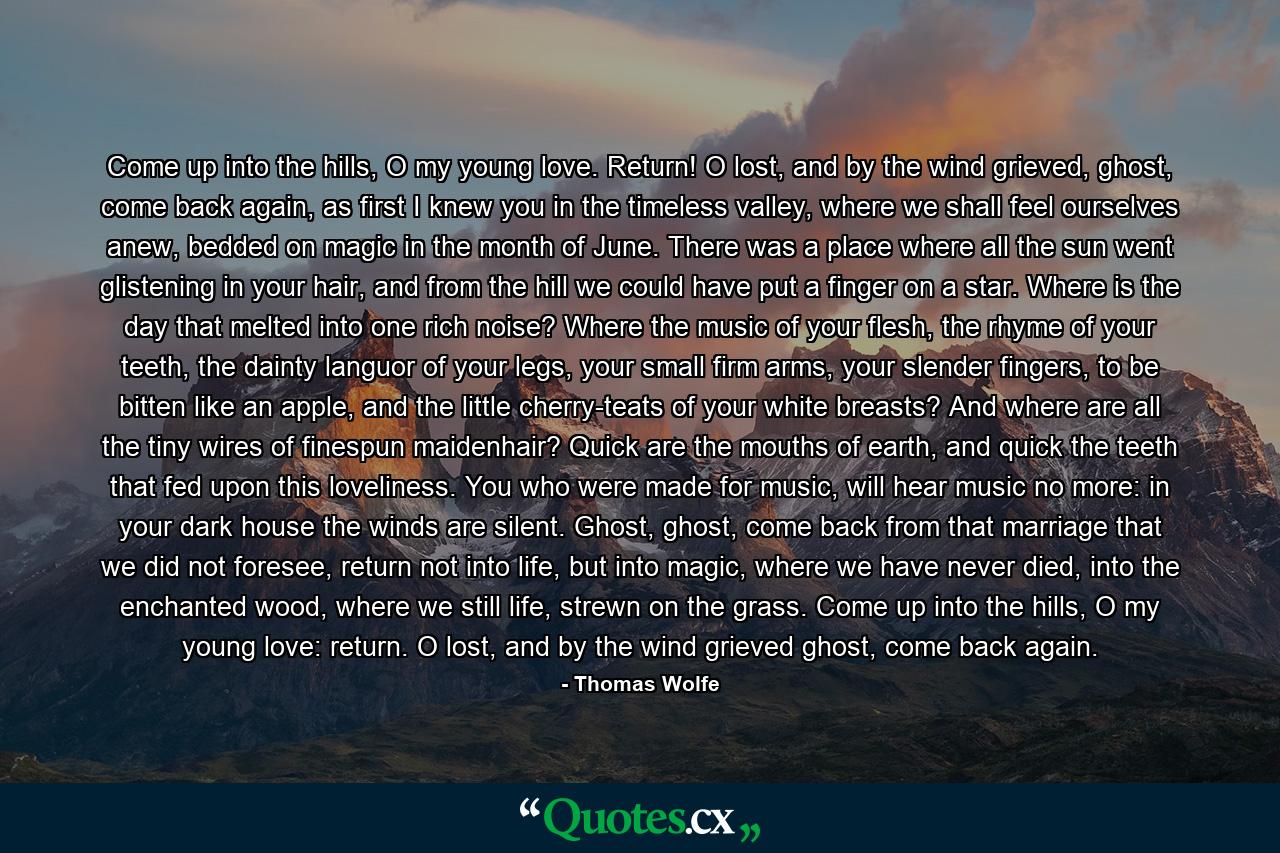 Come up into the hills, O my young love. Return! O lost, and by the wind grieved, ghost, come back again, as first I knew you in the timeless valley, where we shall feel ourselves anew, bedded on magic in the month of June. There was a place where all the sun went glistening in your hair, and from the hill we could have put a finger on a star. Where is the day that melted into one rich noise? Where the music of your flesh, the rhyme of your teeth, the dainty languor of your legs, your small firm arms, your slender fingers, to be bitten like an apple, and the little cherry-teats of your white breasts? And where are all the tiny wires of finespun maidenhair? Quick are the mouths of earth, and quick the teeth that fed upon this loveliness. You who were made for music, will hear music no more: in your dark house the winds are silent. Ghost, ghost, come back from that marriage that we did not foresee, return not into life, but into magic, where we have never died, into the enchanted wood, where we still life, strewn on the grass. Come up into the hills, O my young love: return. O lost, and by the wind grieved ghost, come back again. - Quote by Thomas Wolfe
