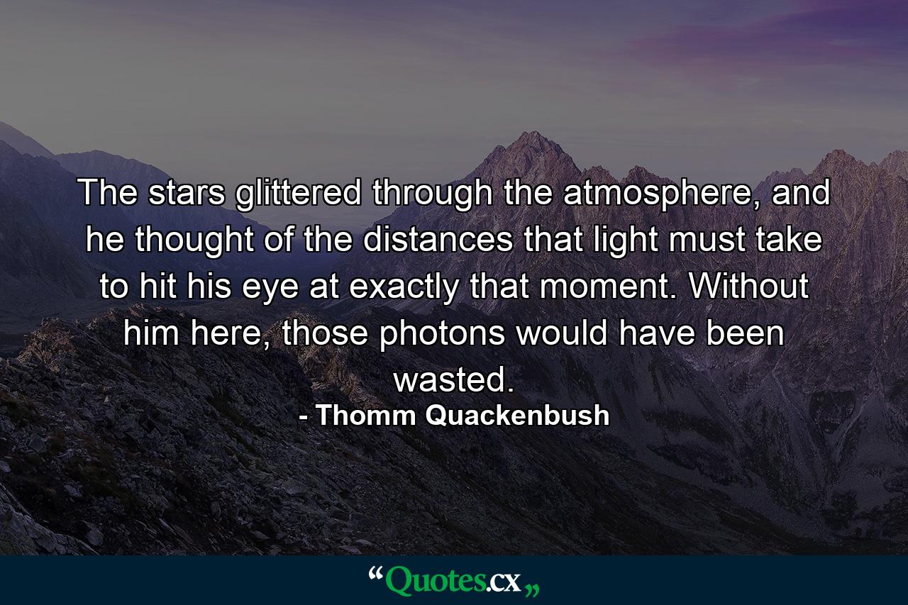 The stars glittered through the atmosphere, and he thought of the distances that light must take to hit his eye at exactly that moment. Without him here, those photons would have been wasted. - Quote by Thomm Quackenbush