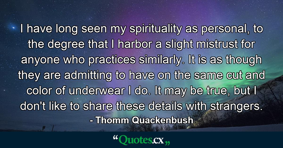 I have long seen my spirituality as personal, to the degree that I harbor a slight mistrust for anyone who practices similarly. It is as though they are admitting to have on the same cut and color of underwear I do. It may be true, but I don't like to share these details with strangers. - Quote by Thomm Quackenbush