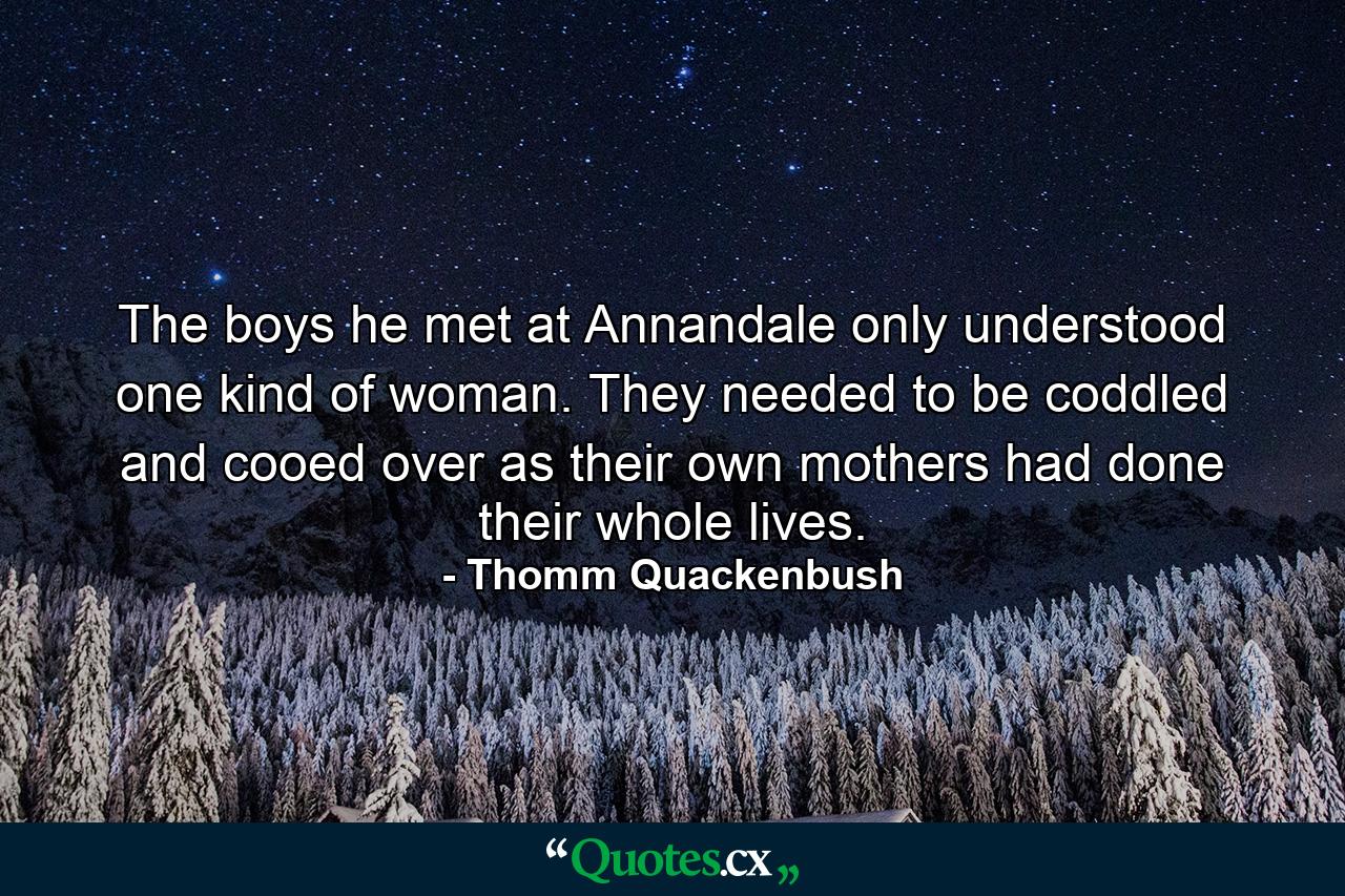 The boys he met at Annandale only understood one kind of woman. They needed to be coddled and cooed over as their own mothers had done their whole lives. - Quote by Thomm Quackenbush