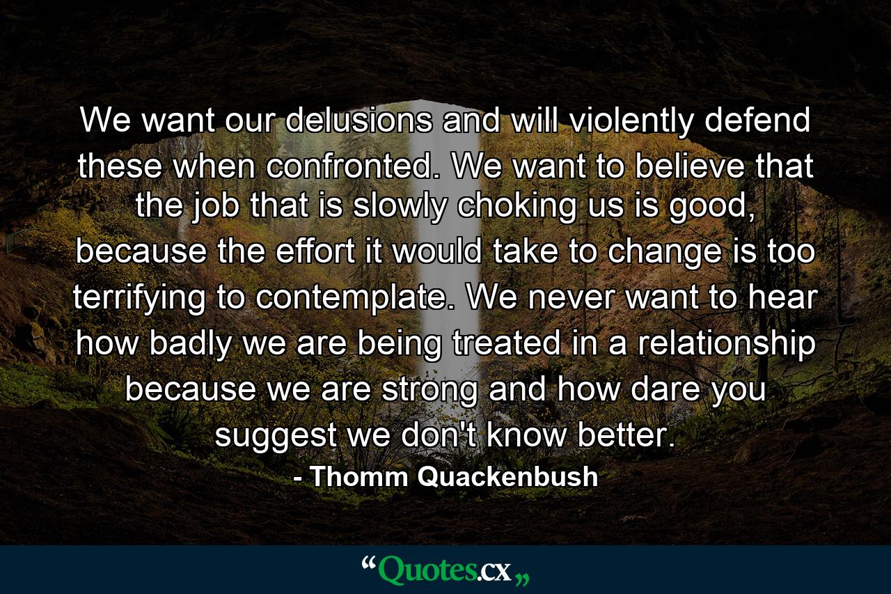 We want our delusions and will violently defend these when confronted. We want to believe that the job that is slowly choking us is good, because the effort it would take to change is too terrifying to contemplate. We never want to hear how badly we are being treated in a relationship because we are strong and how dare you suggest we don't know better. - Quote by Thomm Quackenbush