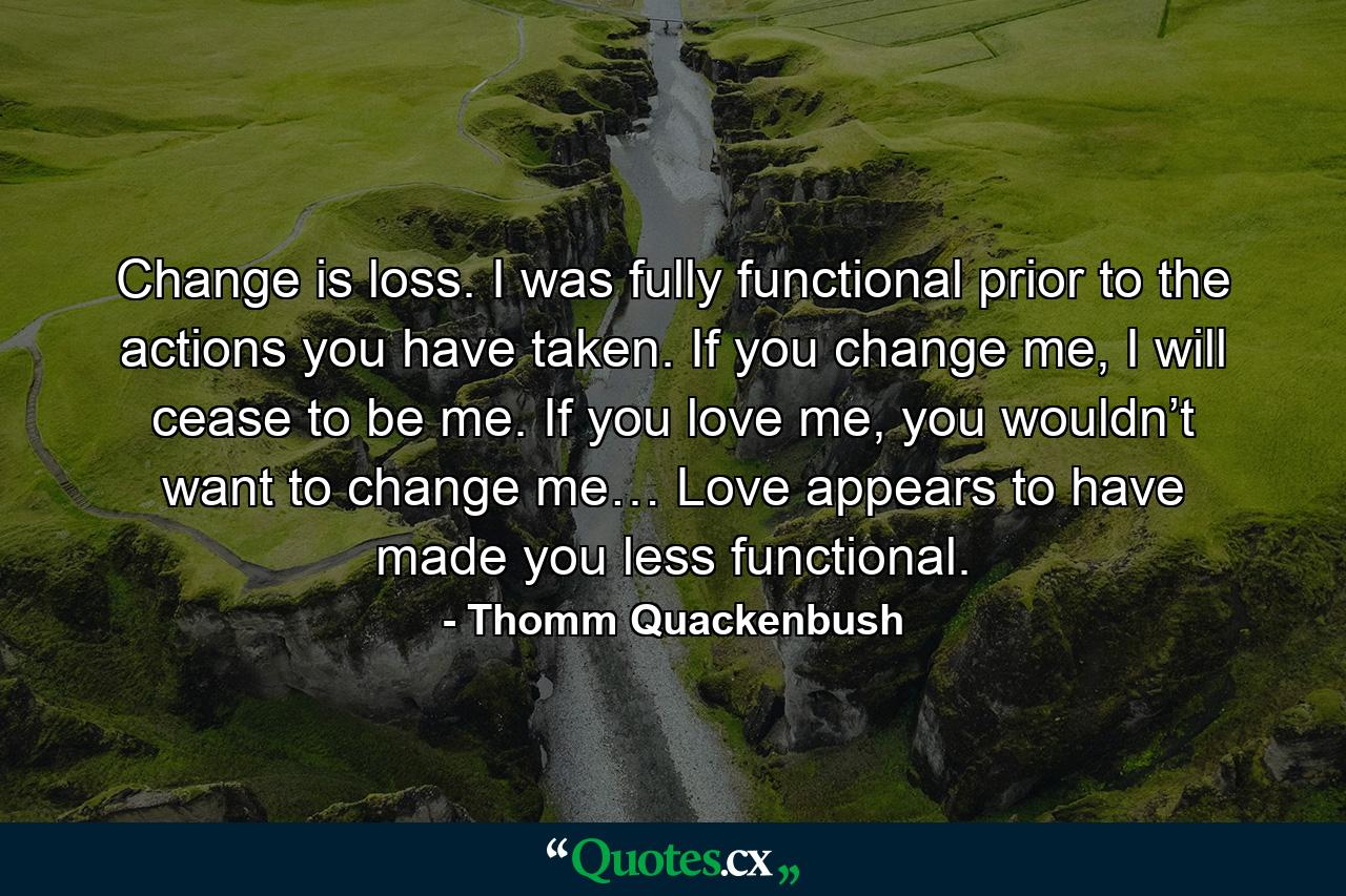 Change is loss. I was fully functional prior to the actions you have taken. If you change me, I will cease to be me. If you love me, you wouldn’t want to change me… Love appears to have made you less functional. - Quote by Thomm Quackenbush