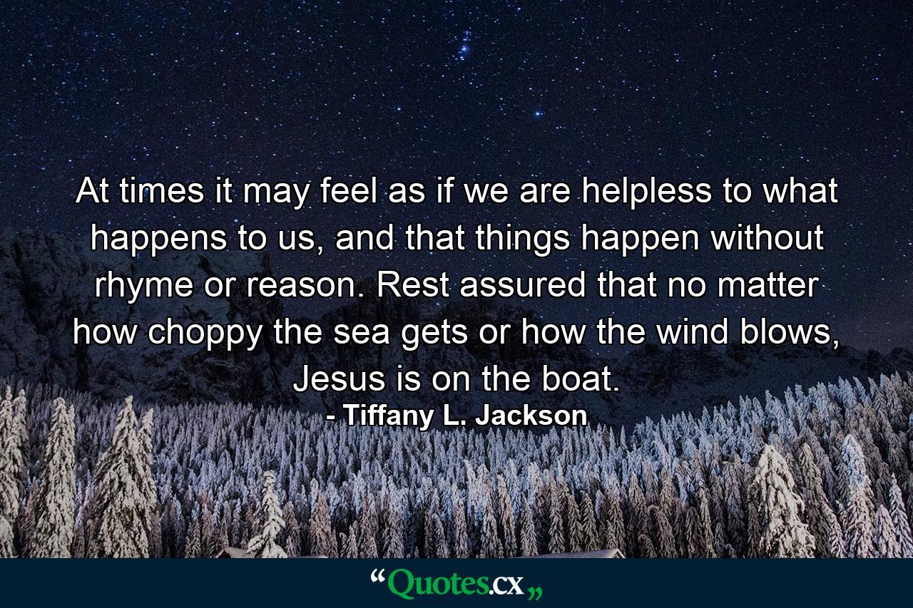 At times it may feel as if we are helpless to what happens to us, and that things happen without rhyme or reason. Rest assured that no matter how choppy the sea gets or how the wind blows, Jesus is on the boat. - Quote by Tiffany L. Jackson