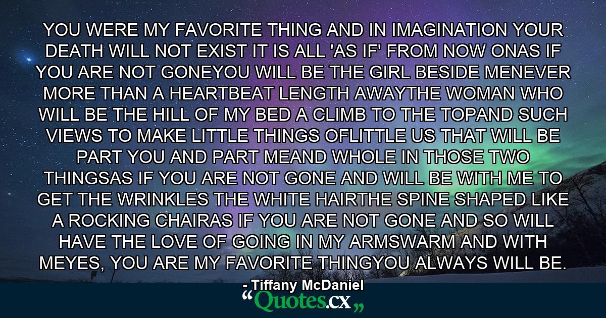 YOU WERE MY FAVORITE THING AND IN IMAGINATION YOUR DEATH WILL NOT EXIST IT IS ALL 'AS IF' FROM NOW ONAS IF YOU ARE NOT GONEYOU WILL BE THE GIRL BESIDE MENEVER MORE THAN A HEARTBEAT LENGTH AWAYTHE WOMAN WHO WILL BE THE HILL OF MY BED A CLIMB TO THE TOPAND SUCH VIEWS TO MAKE LITTLE THINGS OFLITTLE US THAT WILL BE PART YOU AND PART MEAND WHOLE IN THOSE TWO THINGSAS IF YOU ARE NOT GONE AND WILL BE WITH ME TO GET THE WRINKLES THE WHITE HAIRTHE SPINE SHAPED LIKE A ROCKING CHAIRAS IF YOU ARE NOT GONE AND SO WILL HAVE THE LOVE OF GOING IN MY ARMSWARM AND WITH MEYES, YOU ARE MY FAVORITE THINGYOU ALWAYS WILL BE. - Quote by Tiffany McDaniel