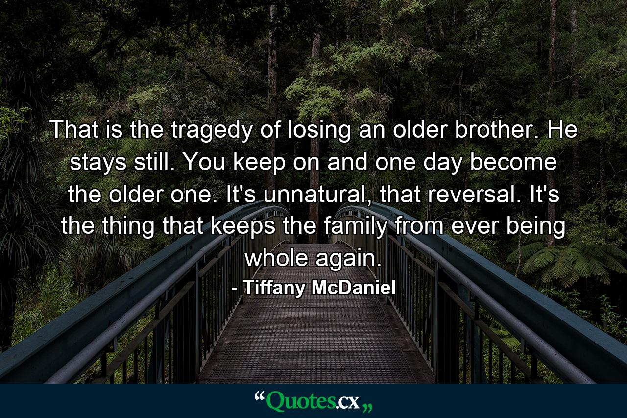 That is the tragedy of losing an older brother. He stays still. You keep on and one day become the older one. It's unnatural, that reversal. It's the thing that keeps the family from ever being whole again. - Quote by Tiffany McDaniel