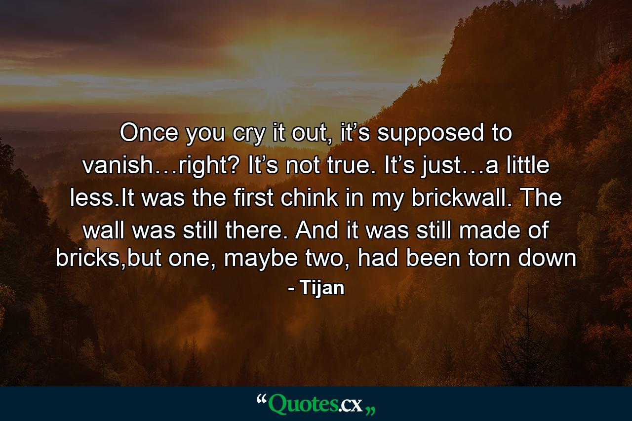 Once you cry it out, it’s supposed to vanish…right? It’s not true. It’s just…a little less.It was the first chink in my brickwall. The wall was still there. And it was still made of bricks,but one, maybe two, had been torn down - Quote by Tijan