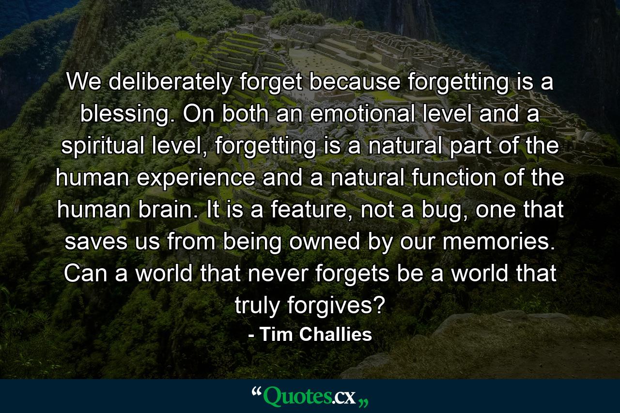 We deliberately forget because forgetting is a blessing. On both an emotional level and a spiritual level, forgetting is a natural part of the human experience and a natural function of the human brain. It is a feature, not a bug, one that saves us from being owned by our memories. Can a world that never forgets be a world that truly forgives? - Quote by Tim Challies