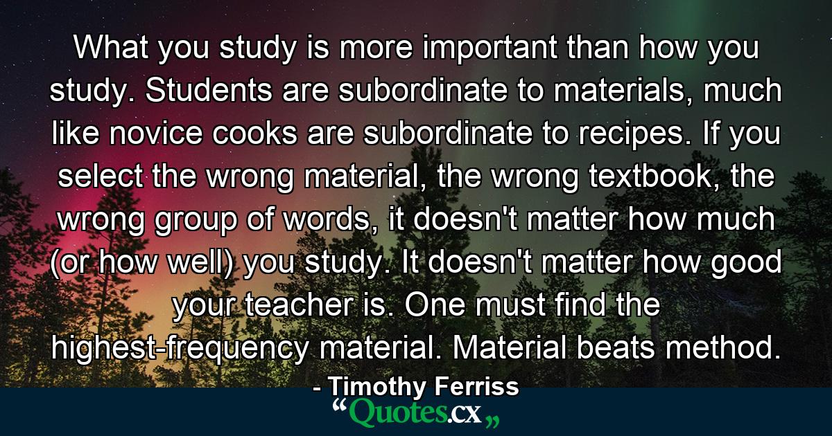 What you study is more important than how you study. Students are subordinate to materials, much like novice cooks are subordinate to recipes. If you select the wrong material, the wrong textbook, the wrong group of words, it doesn't matter how much (or how well) you study. It doesn't matter how good your teacher is. One must find the highest-frequency material. Material beats method. - Quote by Timothy Ferriss