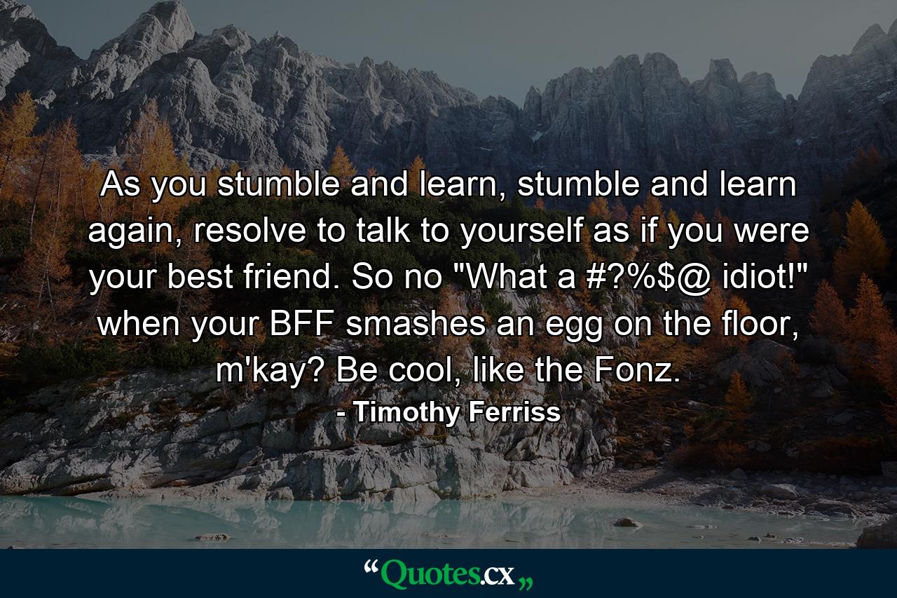 As you stumble and learn, stumble and learn again, resolve to talk to yourself as if you were your best friend. So no 