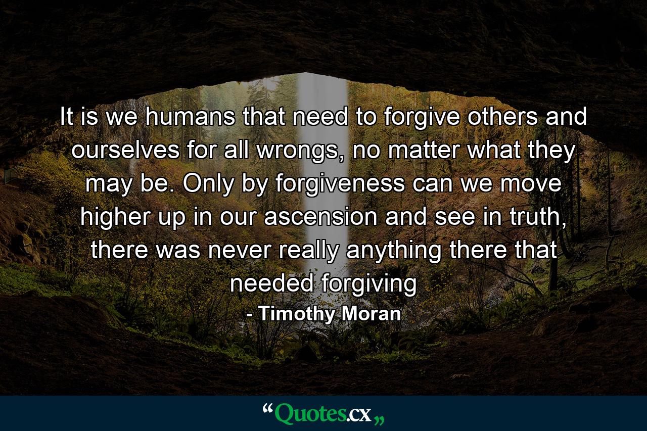 It is we humans that need to forgive others and ourselves for all wrongs, no matter what they may be. Only by forgiveness can we move higher up in our ascension and see in truth, there was never really anything there that needed forgiving - Quote by Timothy Moran