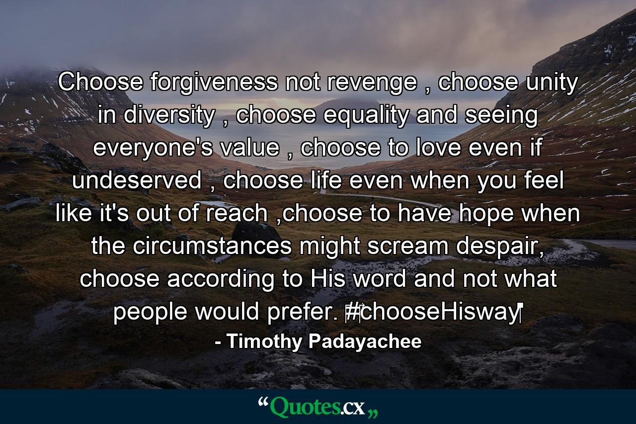 Choose forgiveness not revenge , choose unity in diversity , choose equality and seeing everyone's value , choose to love even if undeserved , choose life even when you feel like it's out of reach ,choose to have hope when the circumstances might scream despair, choose according to His word and not what people would prefer. ‪#‎chooseHisway‬ - Quote by Timothy Padayachee