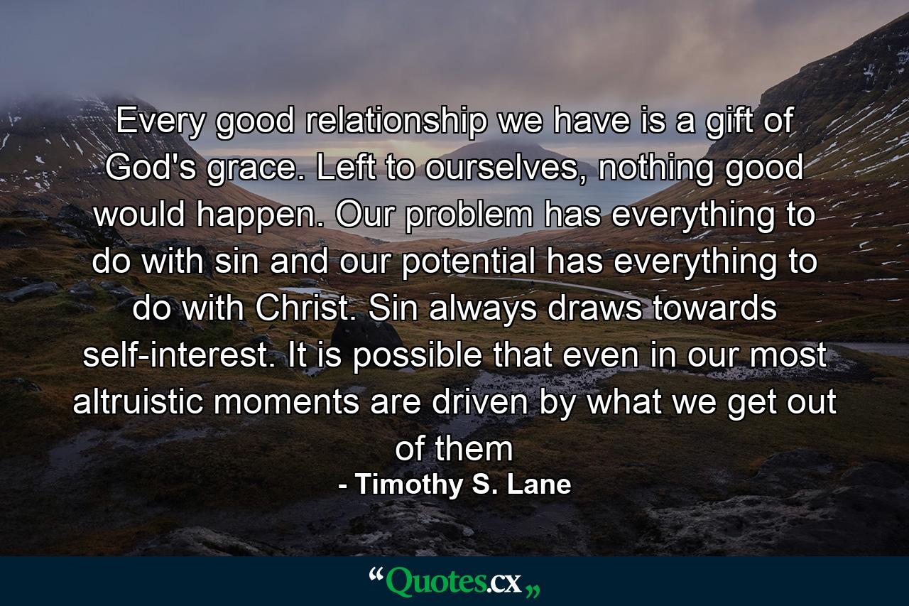 Every good relationship we have is a gift of God's grace. Left to ourselves, nothing good would happen. Our problem has everything to do with sin and our potential has everything to do with Christ. Sin always draws towards self-interest. It is possible that even in our most altruistic moments are driven by what we get out of them - Quote by Timothy S. Lane