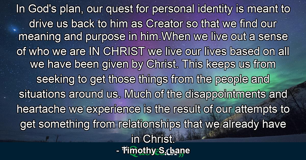 In God's plan, our quest for personal identity is meant to drive us back to him as Creator so that we find our meaning and purpose in him.When we live out a sense of who we are IN CHRIST we live our lives based on all we have been given by Christ. This keeps us from seeking to get those things from the people and situations around us. Much of the disappointments and heartache we experience is the result of our attempts to get something from relationships that we already have in Christ. - Quote by Timothy S. Lane