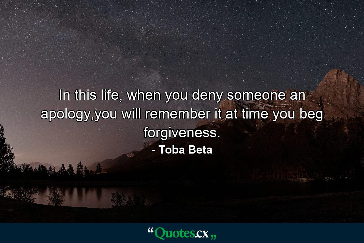 In this life, when you deny someone an apology,you will remember it at time you beg forgiveness. - Quote by Toba Beta